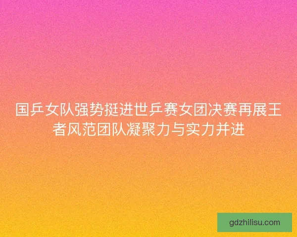 国乒女队强势挺进世乒赛女团决赛再展王者风范团队凝聚力与实力并进